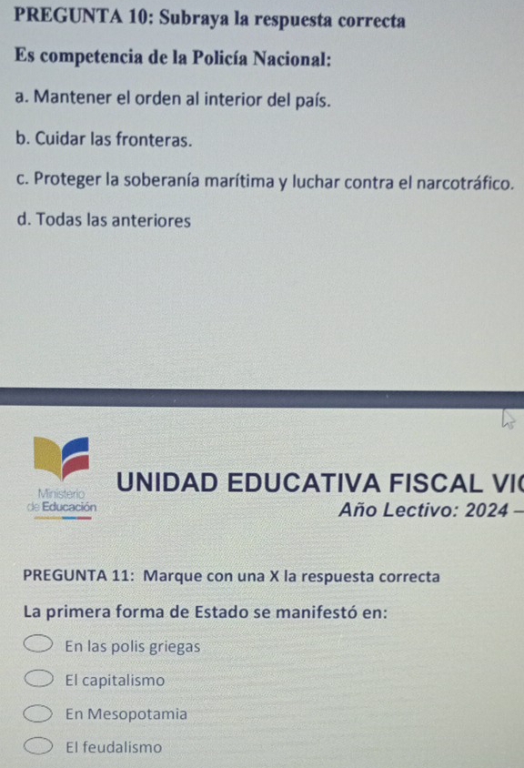 PREGUNTA 10: Subraya la respuesta correcta
Es competencia de la Policía Nacional:
a. Mantener el orden al interior del país.
b. Cuidar las fronteras.
c. Proteger la soberanía marítima y luchar contra el narcotráfico.
d. Todas las anteriores
Ministerio UNIDAD EDUCATIVA FISCAL VI
de Educación Año Lectivo: 2024 -
PREGUNTA 11: Marque con una X la respuesta correcta
La primera forma de Estado se manifestó en:
En las polis griegas
El capitalismo
En Mesopotamia
El feudalismo