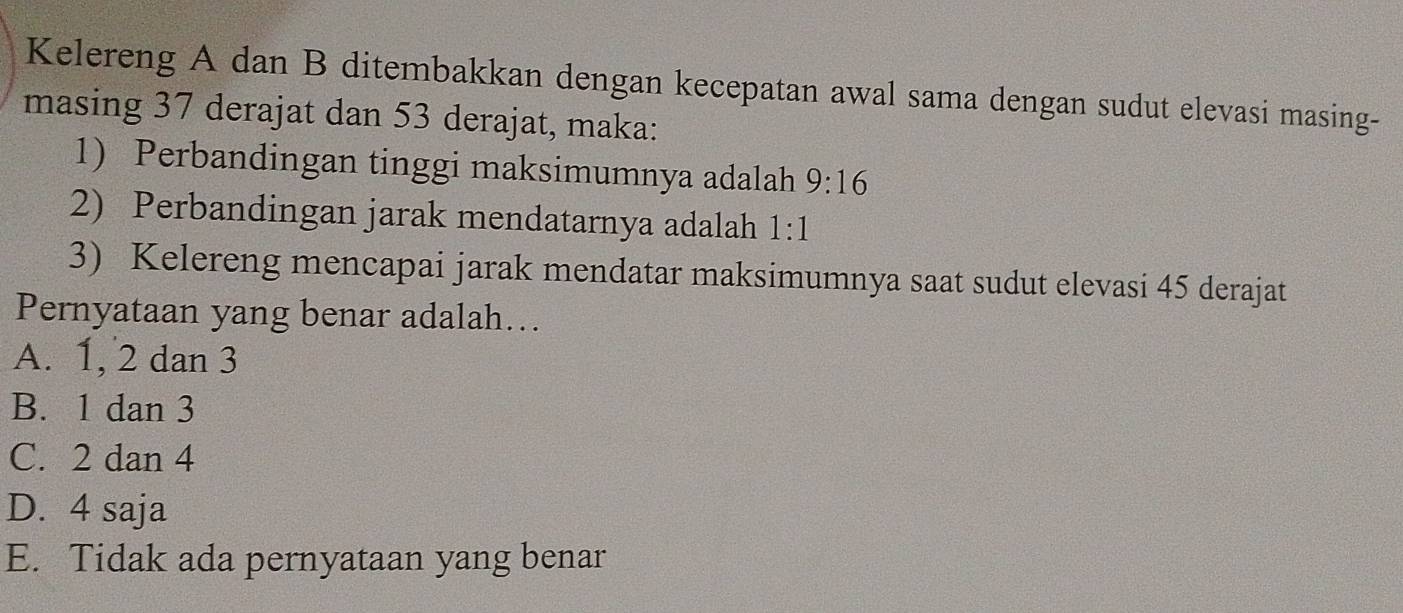 Kelereng A dan B ditembakkan dengan kecepatan awal sama dengan sudut elevasi masing-
masing 37 derajat dan 53 derajat, maka:
1) Perbandingan tinggi maksimumnya adalah 9:16
2) Perbandingan jarak mendatarnya adalah 1:1
3) Kelereng mencapai jarak mendatar maksimumnya saat sudut elevasi 45 derajat
Pernyataan yang benar adalah…..
A. 1, 2 dan 3
B. 1 dan 3
C. 2 dan 4
D. 4 saja
E. Tidak ada pernyataan yang benar