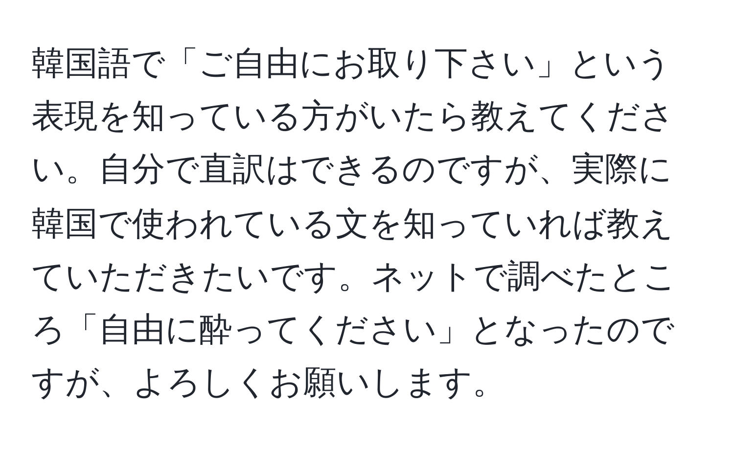 韓国語で「ご自由にお取り下さい」という表現を知っている方がいたら教えてください。自分で直訳はできるのですが、実際に韓国で使われている文を知っていれば教えていただきたいです。ネットで調べたところ「自由に酔ってください」となったのですが、よろしくお願いします。