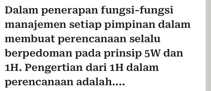 Dalam penerapan fungsi-fungsi 
manajemen setiap pimpinan dalam 
membuat perencanaan selalu 
berpedoman pada prinsip 5W dan
1H. Pengertian dari 1H dalam 
perencanaan adalah....