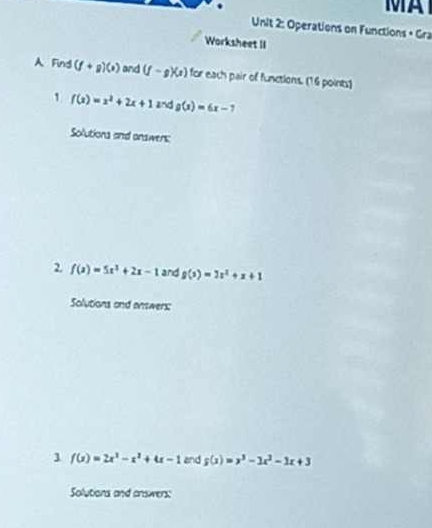 A 
Unit 2: Operations on Functions • Gra 
Worksheet II 
A Find (f+g)(x) and (f-g)(x) for each pair of functions. (16 points)
f(x)=x^2+2x+1 and g(x)=6x-7
Solutions and onswens: 
2. f(x)=5x^2+2x-1 and g(x)=3x^2+x+1
Solutions and enswers: 
1 f(x)=2x^2-x^2+4x-1 and g(x)=x^3-3x^2-1x+3
Solutions and answers: