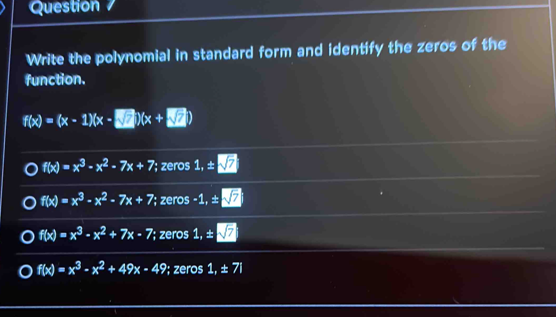 Question
Write the polynomial in standard form and identify the zeros of the
function.
f(x)=(x-1)(x-□ )(x+□
f(x)=x^3-x^2-7x+7; zeros 1, ± overline n
f(x)=x^3-x^2-7x+7; zeros -1, ± sqrt(7)
f(x)=x^3-x^2+7x-7; zeros 1, ±
f(x)=x^3-x^2+49x-49; zeros 1, ± 7i