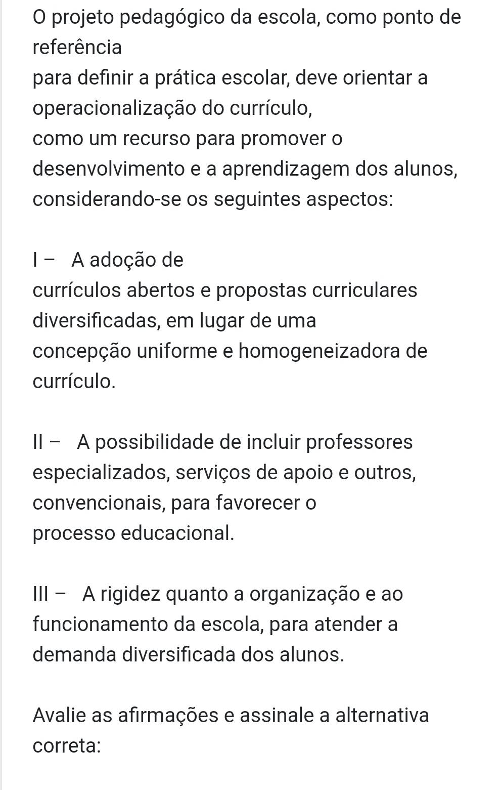 projeto pedagógico da escola, como ponto de
referência
para definir a prática escolar, deve orientar a
operacionalização do currículo,
como um recurso para promover o
desenvolvimento e a aprendizagem dos alunos,
considerando-se os seguintes aspectos:
I - A adoção de
currículos abertos e propostas curriculares
diversificadas, em lugar de uma
concepção uniforme e homogeneizadora de
currículo.
II - A possibilidade de incluir professores
especializados, serviços de apoio e outros,
convencionais, para favorecer o
processo educacional.
III - A rigidez quanto a organização e ao
funcionamento da escola, para atender a
demanda diversificada dos alunos.
Avalie as afirmações e assinale a alternativa
correta: