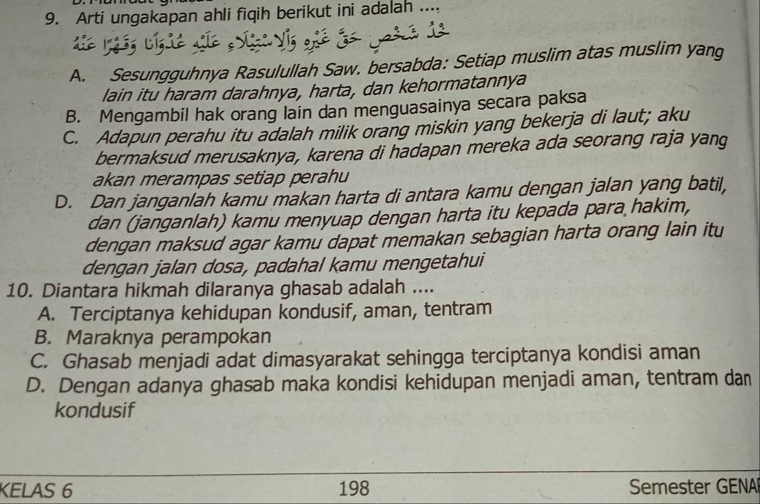 Arti ungakapan ahli fiqih berikut ini adalah ....
A. Sesungguhnya Rasulullah Saw. bersabda: Setiap muslim atas muslim yang
lain itu haram darahnya, harta, dan kehormatannya
B. Mengambil hak orang lain dan menguasainya secara paksa
C. Adapun perahu itu adalah milik orang miskin yang bekerja di laut; aku
bermaksud merusaknya, karena di hadapan mereka ada seorang raja yang
akan merampas setiap perahu
D. Dan janganlah kamu makan harta di antara kamu dengan jalan yang batil,
dan (janganlah) kamu menyuap dengan harta itu kepada para hakim,
dengan maksud agar kamu dapat memakan sebagian harta orang lain itu
dengan jalan dosa, padahal kamu mengetahui
10. Diantara hikmah dilaranya ghasab adalah ....
A. Terciptanya kehidupan kondusif, aman, tentram
B. Maraknya perampokan
C. Ghasab menjadi adat dimasyarakat sehingga terciptanya kondisi aman
D. Dengan adanya ghasab maka kondisi kehidupan menjadi aman, tentram dan
kondusif
KELAS 6 198 Semester GENA