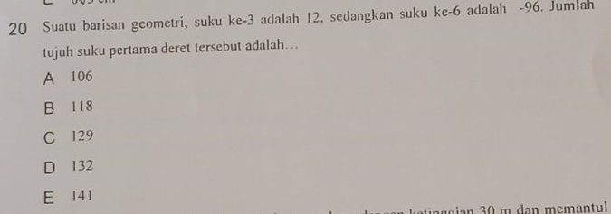 Suatu barisan geometri, suku ke -3 adalah 12, sedangkan suku ke -6 adalah -96. Jumlah
tujuh suku pertama deret tersebut adalah...
A 106
B 118
C 129
D 132
E 141