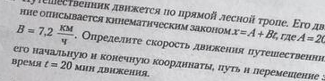 ↑ешеетвенник двнжется ηо πрямοй лесной τρоπе. Εго дв 
нне опнсывается кннематнческим законом x=A+Bt rãe A=20
B=7,2 KM/4 . Определнте скорость двикения путешественнн 
его начальную и конечнуюо коордннаты, путь н леремеиение : t=20
время MHH дΙKеΗΗя.