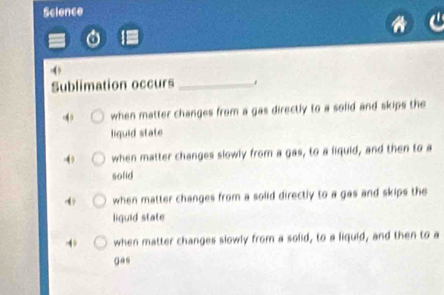 Science
4
Sublimation occurs _.
when matter changes from a gas directly to a solid and skips the
liguid state
I when matter changes slowly from a gas, to a liquid, and then to a
sofid
when matter changes from a solid directly to a gas and skips the
liquid state
4 when matter changes slowly from a solid, to a liquid, and then to a
( as