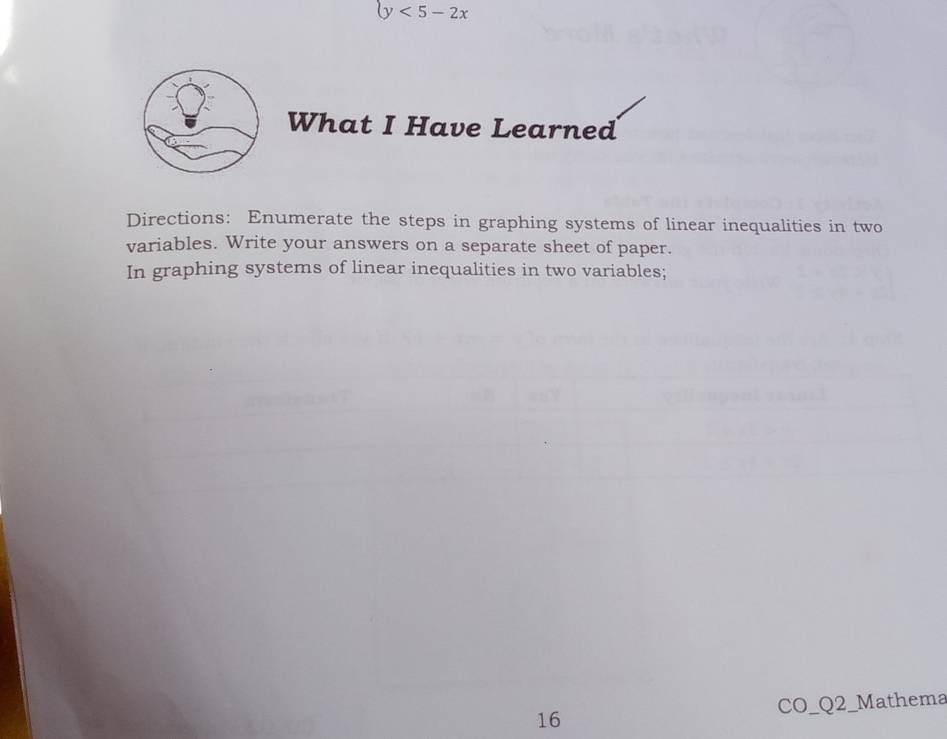 y<5-2x</tex> 
What I Have Learned 
Directions: Enumerate the steps in graphing systems of linear inequalities in two 
variables. Write your answers on a separate sheet of paper. 
In graphing systems of linear inequalities in two variables; 
16 CO_Q2_Mathema