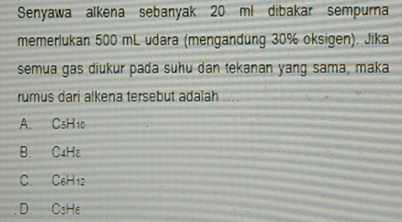 Senyawa alkena sebanyak 20 ml dibakar sempurna
memerlukan 500 mL udara (mengandung 30% oksigen). Jika
semua gas diukur pada suhu dan tekanan yang sama, maka
rumus dari alkena tersebut adalah ...
A. CsH10
B. C4H₈
C. C₆H12
D. C₃He