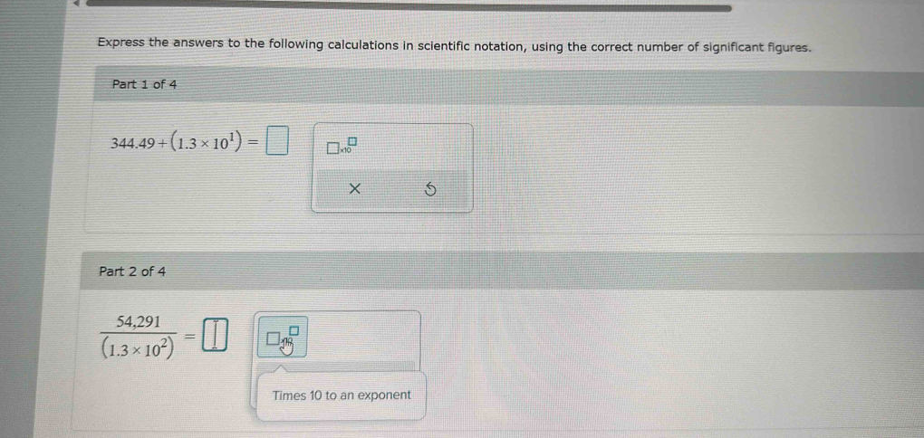 Express the answers to the following calculations in scientific notation, using the correct number of significant figures. 
Part 1 of 4
344.49+(1.3* 10^1)=□ □ * 10^(□
× 
Part 2 of 4
frac 54,291)(1.3* 10^2)=□
Times 10 to an exponent