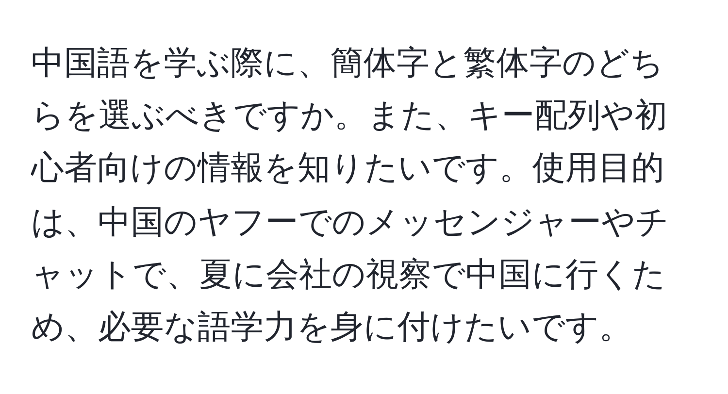 中国語を学ぶ際に、簡体字と繁体字のどちらを選ぶべきですか。また、キー配列や初心者向けの情報を知りたいです。使用目的は、中国のヤフーでのメッセンジャーやチャットで、夏に会社の視察で中国に行くため、必要な語学力を身に付けたいです。