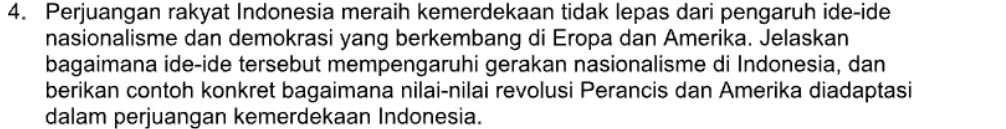 Perjuangan rakyat Indonesia meraih kemerdekaan tidak lepas dari pengaruh ide-ide 
nasionalisme dan demokrasi yang berkembang di Eropa dan Amerika. Jelaskan 
bagaimana ide-ide tersebut mempengaruhi gerakan nasionalisme di Indonesia, dan 
berikan contoh konkret bagaimana nilai-nilai revolusi Perancis dan Amerika diadaptasi 
dalam perjuangan kemerdekaan Indonesia.