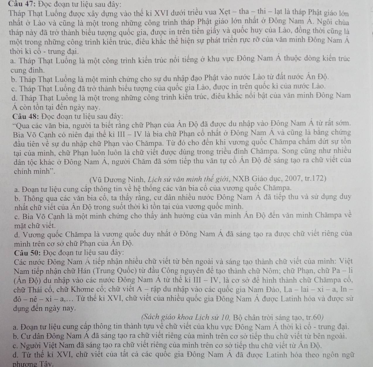 Đọc đoạn tư liệu sau đây:
Tháp Thạt Luồng được xây dựng vào thế ki XVI dưới triều vua Xẹt - tha - thi - lạt là tháp Phật giáo lớn
nhất ở Lào và cũng là một trong những công trình tháp Phật giáo lớn nhất ở Đông Nam Á. Ngôi chùa
tháp này đã trở thành biểu tượng quốc gia, được in trên tiền giấy và quốc huy của Lào, đồng thời cũng là
một trong những công trình kiến trúc, điêu khắc thể hiện sự phát triển rực rỡ của văn minh Đông Nam Á
thời kì cổ - trung đại.
a. Tháp Thạt Luồng là một công trình kiến trúc nổi tiếng ở khu vực Đông Nam Á thuộc dòng kiến trúc
cung đình.
b. Tháp Thạt Luồng là một minh chứng cho sự du nhập đạo Phật vào nước Lào từ đất nước Ấn Độ.
c. Tháp Thạt Luồng đã trở thành biểu tượng của quốc gia Lào, được in trên quốc kì của nước Lào.
d. Tháp Thạt Luồng là một trong những công trình kiến trúc, điêu khắc nổi bật của văn minh Đông Nam
Á còn tồn tại đến ngày nay.
Câu 48: Đọc đoạn tư liệu sau đây:
“Qua các văn bia, người ta biết rằng chữ Phạn của Ấn Độ đã được du nhập vào Đông Nam Á từ rất sớm.
Bia Võ Cạnh có niên đại thế kỉ III - IV là bia chữ Phạn cổ nhất ở Đông Nam Á và cũng là bằng chứng
đầu tiên về sự du nhập chữ Phạn vào Chămpa. Từ đó cho đến khị vương quốc Chămpa chẩm dứt sự tồn
tại của mình, chữ Phạn luôn luôn là chữ viết được dùng trong triều đình Chămpa. Song cũng như nhiều
dân tộc khác ở Đông Nam Á, người Chăm đã sớm tiếp thu văn tự cổ Ấn Độ để sáng tạo ra chữ viết của
chính mình”.
(Vũ Dương Ninh, Lịch sử văn minh thế giới, NXB Giáo dục, 2007, tr.172)
a. Đoạn tư liệu cung cấp thông tin về hệ thống các văn bia cổ của vương quốc Chămpa.
b. Thông qua các văn bia cổ, ta thấy rằng, cư dân nhiều nước Đông Nam Á đã tiếp thu và sử dụng duy
nhất chữ viết của Ấn Độ trong suốt thời kì tồn tại của vương quốc mình.
c. Bia Võ Cạnh là một minh chứng cho thấy ảnh hưởng của văn minh Ấn Độ đến văn minh Chămpa về
mặt chữ viết.
d. Vương quốc Chămpa là vương quốc duy nhất ở Đông Nam Á đã sáng tạo ra được chữ viết riêng của
mình trên cơ sở chữ Phạn của Ấn Độ.
Câu 50: Đọc đoạn tư liệu sau đây:
Các nước Đông Nam Á tiếp nhận nhiều chữ viết từ bên ngoài và sáng tạo thành chữ viết của mình: Việt
Nam tiếp nhận chữ Hán (Trung Quốc) từ đầu Công nguyên để tạo thành chữ Nôm; chữ Phạn, chữ Pa -1 1
(Ấn Độ) du nhập vào các nước Đông Nam Á từ thế kỉ III - IV, là cơ sở để hình thành chữ Chămpa cổ,
chữ Thái cổ, chữ Khơme cổ; chữ viết A - rập du nhập vào các quốc gia Nam Đảo, La-lai-xi-a , In -
đô- nê - xi - a,.. Từ thế kỉ XVI, chữ viết của nhiều quốc gia Đông Nam Á được Latinh hóa và được sử
dụng đến ngày nay.
(Sách giáo khoa Lịch sử 10, Bộ chân trời sáng tạo, tr.60)
a. Đoạn tư liệu cung cấp thông tin thành tựu về chữ viết của khu vực Đông Nam Á thời kì cổ - trung đại.
b. Cư dân Đông Nam Á đã sáng tạo ra chữ viết riêng của mình trên cơ sở tiếp thu chữ viết từ bên ngoài.
c. Người Việt Nam đã sáng tạo ra chữ viết riêng của mình trên cơ sở tiếp thu chữ viết từ Ấn Độ.
d. Từ thế kỉ XVI, chữ viết của tất cả các quốc gia Đông Nam Á đã được Latinh hóa theo ngôn ngữ
phương Tây.