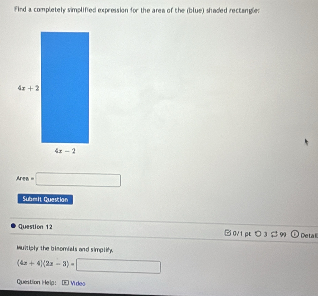 Find a completely simplified expression for the area of the (blue) shaded rectangle:
Area =□
Submit Question
Question 12  0/1 pt つ 3  99 ① Detail
Multiply the binomials and simplify.
(4x+4)(2x-3)=[ □
Question Help:  Video