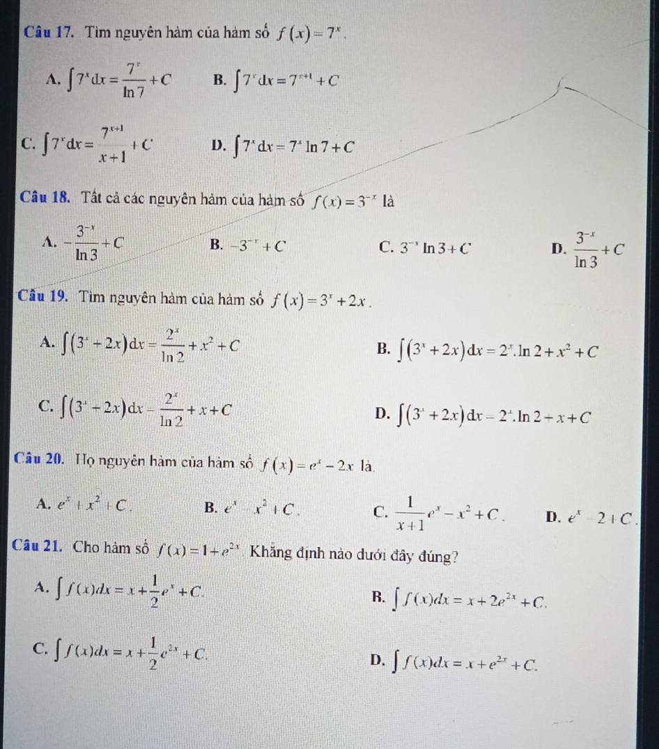 Tìm nguyên hàm của hàm số f(x)=7^x.
A. ∈t 7^xdx= 7^x/ln 7 +C B. ∈t 7^rdx=7^(r+1)+C
C. ∈t 7^xdx= (7^(x+1))/x+1 +C D. ∈t 7^xdx=7^xln 7+C
Câu 18. Tất cả các nguyên hàm của hàm số f(x)=3^(-x)la
A. - (3^(-x))/ln 3 +C
B. -3^(-r)+C C. 3^(-1)ln 3+C D.  (3^(-x))/ln 3 +C
Cầu 19. Tìm nguyên hàm của hàm số f(x)=3^x+2x.
A. ∈t (3^x+2x)dx= 2^x/ln 2 +x^2+C
B. ∈t (3^x+2x)dx=2^x.ln 2+x^2+C
C. ∈t (3^x-2x)dx- 2^x/ln 2 +x+C
D. ∈t (3^x+2x)dx=2^x.ln 2+x+C
Câu 20. Họ nguyên hàm của hàm số f(x)=e^x-2x là.
A. e^x+x^2+C. B. e^x-x^2+C. C.  1/x+1 e^x-x^2+C. D. e^x-2+C.
Câu 21. Cho hàm số f(x)=1+e^(2x) Khăng định nào dưới đây đúng?
A. ∈t f(x)dx=x+ 1/2 e^x+C.
B. ∈t f(x)dx=x+2e^(2x)+C.
C. ∈t f(x)dx=x+ 1/2 e^(2x)+C.
D. ∈t f(x)dx=x+e^(2x)+C.