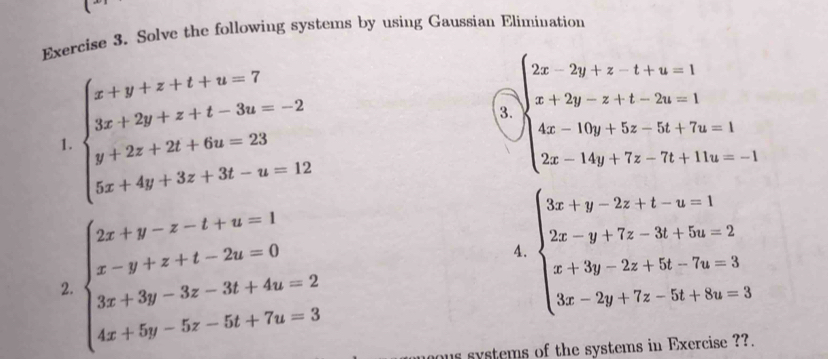 Solve the following systems by using Gaussian Elimination
beginarrayl x+y+z+t+w=7 3x+2y+z+t-3u=-2 y+2z+2t+6u=23 5x+4y+3z+3t-u=12endarray.
3. beginarrayl 2x-2y+z-t-4z=1 x+2y-z+t-2u=1 4x-10y+5z-5t+7u=1 2x-14y+7z-7t+11u=-1endarray.
a 
1.
beginarrayl 2x+y-z-t+a=1 x-y+z+t-2u=0 3x+3y-3z-3t+4u=2 4x+5y-5z-5t+7u=3endarray.
4. beginarrayl 3x+y-2z+t-w=1 2x-y+7z-3t+5z=2 x+3y-2z+5t-7s=3 3x-2y+7z-5t+8w=3endarray.
2. 
us systems of the systems in Exercise ??.