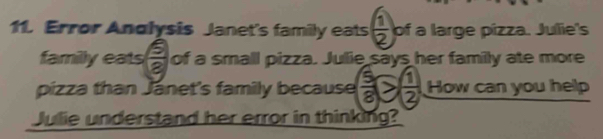 Error Andlysis Janet's family eats  1/2  of a large pizza. Julie's 
familly eats  6/8  of a small pizza. Julie says her family ate more 
pizza than Jánet's family because  5/8 ≥slant  1/2  How can you help 
Julie understand her error in thinking?