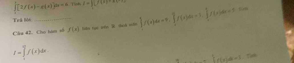 ∈tlimits _1^3[2f(x)-g(x)]dx=6 Tỉnh I=∈t [f(x)+g(x)]
Trã lời: 
Câu 42. Cho hàm số f(x) liên tục trên thoá mǎn ∈tlimits _1^8f(x)dx=9, ∈tlimits _4^(12)f(x)dx=3, ∈tlimits _4^8f(x)dx=5
I=∈tlimits _1^(12)f(x)dx.
c=3