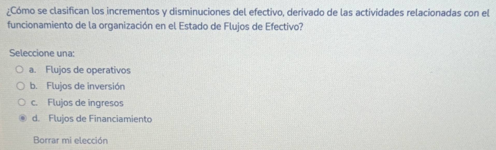 ¿Cómo se clasifican los incrementos y disminuciones del efectivo, derivado de las actividades relacionadas con el
funcionamiento de la organización en el Estado de Flujos de Efectivo?
Seleccione una:
a. Flujos de operativos
b. Flujos de inversión
c. Flujos de ingresos
d. Flujos de Financiamiento
Borrar mi elección