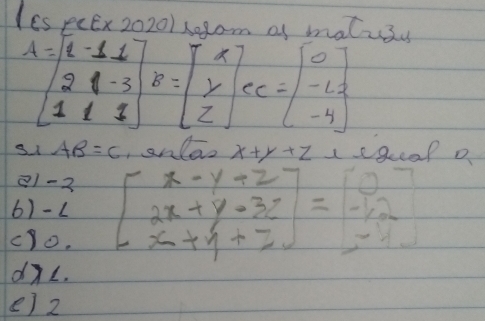 Ies peEx 2020/ s0pom of matuss
A=beginbmatrix 2-11 21-3 11endbmatrix B=beginbmatrix x y zendbmatrix ec=beginbmatrix 0 -12 -4endbmatrix
s1 AB=C ,snlao x+y+z legeal a
81-2
6)- L beginbmatrix x-y+z 2x+y-3z x+y+zendbmatrix =beginbmatrix 0 -12 -11endbmatrix
cyo.
dXL.
e) 2