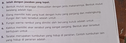 Isilah dengan jawaban yang tepat. 
1. Bentuk mulut serangga disesuaikan dengan jenis makanannya. Bentuk mulut 
belalang adalah tipe , . , . 
2. Elang memiliki kaki yang kuat dengan kuku yang panjang dan melengkung. 
Fungsi dari kaki tersebut adalah untuk . . . . 
3. Fungsi warna rambut yang dimiliki oleh beruang kutub adalah untuk . . . . 
4. Kaktus memiliki akar serabut yang sangat panjang. Bentuk akar tersebut 
bertujuan untuk . . . . 
5. Teratai merupakan tumbuhan yang hidup di perairan. Contoh tumbuhan lain 
yang hidup di perairan adalah . . . .