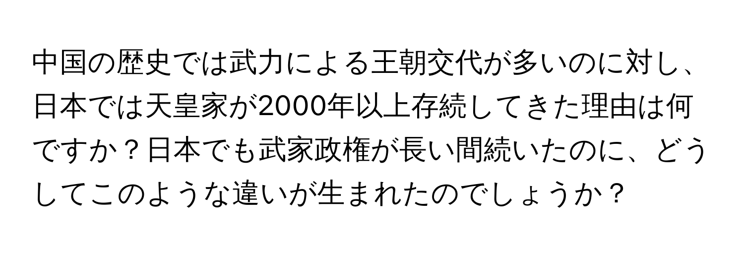 中国の歴史では武力による王朝交代が多いのに対し、日本では天皇家が2000年以上存続してきた理由は何ですか？日本でも武家政権が長い間続いたのに、どうしてこのような違いが生まれたのでしょうか？