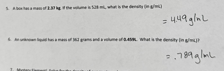 A box has a mass of 2.37 kg. If the volume is 528 mL, what is the density (in g/mL) 
6. An unknown liquid has a mass of 362 grams and a volume of 0.459L. What is the density (in g/mL)? 
7 Mystery Fla