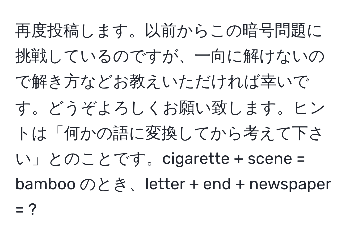 再度投稿します。以前からこの暗号問題に挑戦しているのですが、一向に解けないので解き方などお教えいただければ幸いです。どうぞよろしくお願い致します。ヒントは「何かの語に変換してから考えて下さい」とのことです。cigarette + scene = bamboo のとき、letter + end + newspaper = ?