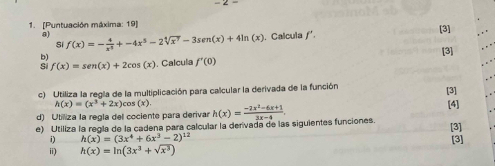 [Puntuación máxima: 19] 
a) f(x)=- 4/x^5 +-4x^5-2sqrt[4](x^7)-3sen (x)+4ln (x). Calcula f'. [3] 
Si 
b) 
[3] 
Si f(x)=sen (x)+2cos (x). Calcula f'(0)
c) Utiliza la regla de la multiplicación para calcular la derivada de la función
h(x)=(x^3+2x)cos (x). [3] 
d) Utiliza la regla del cociente para derivar h(x)= (-2x^2-6x+1)/3x-4 . [4] 
e) Utiliza la regla de la cadena para calcular la derivada de las siguientes funciones. [3] 
i) h(x)=(3x^4+6x^3-2)^12 [3] 
ii) h(x)=ln (3x^3+sqrt(x^3))