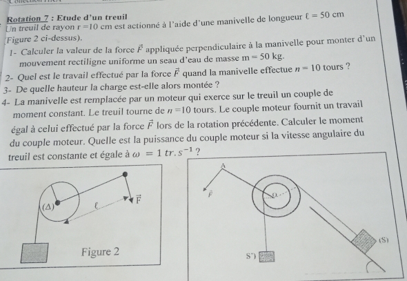 Rotation 7 : Etude d’un treuil
Un treuil de rayon r=10cm est actionné à l'aide d'une manivelle de longueur ell =50cm
Figure 2 ci-dessus).
1- Calculer la valeur de la force vector F appliquée perpendiculaire à la manivelle pour monter d'un
mouvement rectiligne uniforme un seau d’eau de masse m=50kg.
2- Quel est le travail effectué par la force vector F quand la manivelle effectue n=10 tours ?
3- De quelle hauteur la charge est-elle alors montée ?
4- La manivelle est remplacée par un moteur qui exerce sur le treuil un couple de
moment constant. Le treuil tourne de n=10 tours. Le couple moteur fournit un travail
égal à celui effectué par la force vector F lors de la rotation précédente. Calculer le moment
du couple moteur. Quelle est la puissance du couple moteur si la vitesse angulaire du
treuil est constante et égale à omega =1tr. s^(-1) ?
(△) l F
Figure 2