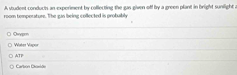 A student conducts an experiment by collecting the gas given off by a green plant in bright sunlight a
room temperature. The gas being collected is probably
Oxygen
Water Vapor
ATP
Carbon Dioxide