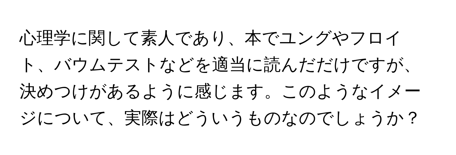 心理学に関して素人であり、本でユングやフロイト、バウムテストなどを適当に読んだだけですが、決めつけがあるように感じます。このようなイメージについて、実際はどういうものなのでしょうか？