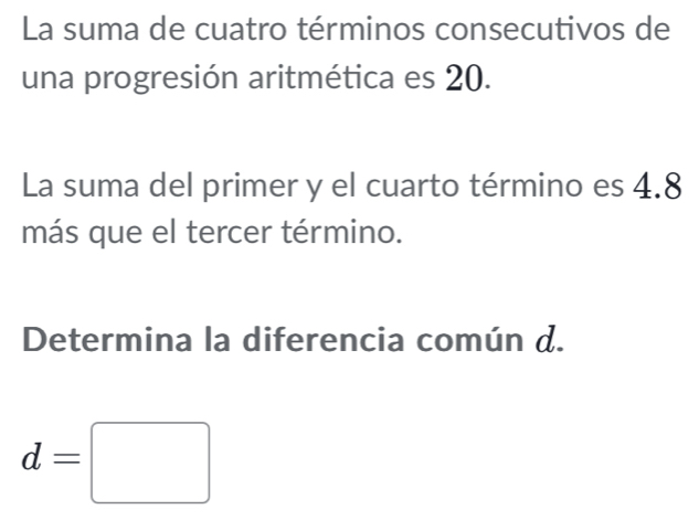 La suma de cuatro términos consecutivos de 
una progresión aritmética es 20. 
La suma del primer y el cuarto término es 4.8
más que el tercer término. 
Determina la diferencia común d.
d=□