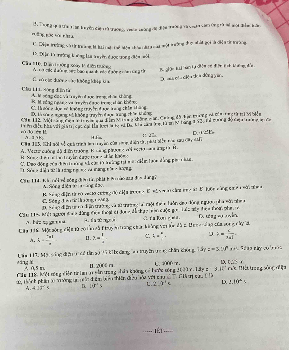 B. Trong quá trình lan truyền điện từ trường, vectơ cường độ điện trường và vectơ cảm ứng từ tại một điểm luôn
vuông góc với nhau.
C. Điện trường và từ trường là hai mặt thể hiện khác nhau của một trường duy nhất gọi là điện từ trường.
D. Điện từ trường không lan truyền được trong điện môi.
Câu 110. Điện trường xoáy là điện trường
A. có các đường sức bao quanh các đường cảm ứng từ. B. giữa hai bản tụ điện có điện tích không đổi.
C. có các đường sức không khép kín.
D. của các điện tích đứng yên.
Câu 111. Sóng điện từ
A. là sóng dọc và truyền được trong chân không.
B. là sóng ngang và truyền được trong chân không.
C. là sóng dọc và không truyền được trong chân không.
D. là sóng ngang và không truyền được trong chân không.
Cầu 112. Một sóng điện từ truyền qua điểm M trong không gian. Cường độ điện trường và cảm ứng từ tại M biến
thiên điều hòa với giá trị cực đại lần lượt là E_0 và B_0. Khi cảm ứng từ tại M bằng 0,5B thì cường độ điện trường tại đó
có độ lớn là D. 0,25E.
B.
A. 0,5E_0. E_0.
C. 2E
Câu 113. Khi nói về quá trình lan truyền của sóng điện từ, phát biểu nào sau đây sai?
A. Vectơ cường độ điện trường É cùng phương với vectơ cảm ứng từ vector B.
B. Sóng điện từ lan truyền được trong chân không.
C. Dao động của điện trường và của từ trường tại một điểm luôn đồng pha nhau.
D. Sóng điện từ là sóng ngang và mang năng lượng.
Câu 114. Khi nói về sóng điện từ, phát biểu nào sau đây đúng?
A. Sóng điện từ là sóng đọc.
B. Sóng điện từ có vectơ cường độ điện trường vector E và vectơ cảm ứng từ overline B luôn củng chiều với nhau.
C. Sóng điện từ là sóng ngang.
D. Sóng điện từ có điện trường và từ trường tại một điểm luôn dao động ngược pha với nhau.
Câu 115. Một người đang dùng điện thoại di động đề thực hiện cuộc gọi. Lúc này điện thoại phát ra
A. bức xạ gamma. B. tia tử ngoại. C. tia Rơn-ghen. D. sóng vô tuyến.
Câu 116. Một sóng điện từ có tần số f truyền trong chân không với tốc độ c. Bước sóng của sóng này là
A. lambda = 2π f/c . B. lambda = f/c . C. lambda = c/f . D. lambda = c/2π f .
Câu 117. Một sóng điện từ có tần số 75 kHz đang lan truyền trong chân không. Lấy c=3.10^8m/s 3. Sóng này có bước
sóng là D. 0,25 m.
A. 0,5 m. B. 2000 m. C. 4000 m.
Câu 118. Một sóng điện từ lan truyền trọng chân không có bước sóng 3000m. Lấy c=3.10^8m/s s. Biết trong sóng điện
từ, thành phần từ trường tại một điểm biến thiên điều hòa với chu kì T. Giá trị của T là
A. 4.10^(-6)s. B. 10^(-5)s C. 2.10^(-5)s.
D. 3.10^(-6)s
_
_