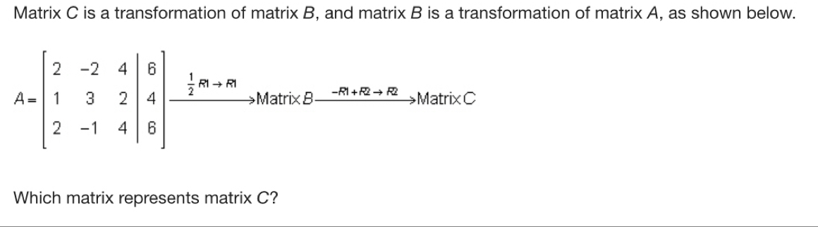 Matrix C is a transformation of matrix B, and matrix B is a transformation of matrix A, as shown below.
A=beginbmatrix 2&-2&4 1&3&2 2&-1&4endbmatrix beginarrayr B 4 8endbmatrix xrightarrow  1/2 R+mto MameBxrightarrow -B+B+Bto MandC
Which matrix represents matrix C?