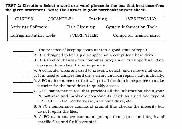 TEST 2: Direction: Select a word or a word phrase in the box that best describes 
the given statement. Write the answer in your notebook/answer sheet. 
CHKDSK /SCANFILE: Patching /VERIFYONLY: 
Antivirus Software Disk Clean-up System Information Tools 
Defragmentation tools /VERIFYFILE: Computer maintenance 
_1. The practice of keeping computers in a good state of repair. 
_2. It is designed to free up disk space on a computer's hard drive. 
_3. It is a set of changes to a computer program or its supporting data 
designed to update, fix, or improve it. 
_4. A computer program used to prevent, detect, and remove malware. 
_5. It is used to analyze hard drive errors and run repairs automatically. 
_6. A PC maintenance tool that will put all the data in sequence to make 
it easier for the hard drive to quickly access. 
_7. A PC maintenance tool that provides all the information about your 
PC software and hardware components. Such as speed and type of 
CPU, GPU, RAM, Motherboard, and hard drive, etc. 
_8. A PC maintenance command prompt that checks the integrity but 
do not repair the files. 
_9. A PC maintenance command prompt that scans the integrity of 
specific files and fix if corrupted.