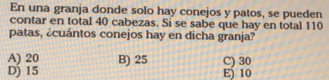 En una granja donde solo hay conejos y patos, se pueden
contar en total 40 cabezas. Si se sabe que hay en total 110
patas, ¿cuántos conejos hay en dicha granja?
A) 20 B) 25 C) 30
D) 15 E) 10