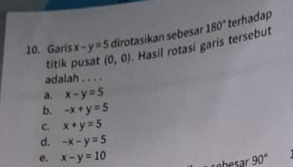 Garis x-y=5 dirotasíkan sebesar 180° terhadap
titik pusat (0,0) Hasil rotasi garis tersebut
adalah . . . .
a. x-y=5
b. -x+y=5
C. x+y=5
d. -x-y=5
e. x-y=10 90°
sebesar