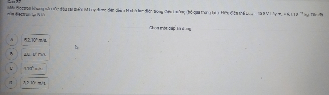 Một electron không vận tốc đầu tại điểm M bay được đến điểm N nhờ lực điện trong điện trường (bỏ qua trọng lực). Hiệu điện thế
của ēlectron tại N là U_NM=45,5V. Lấy m_e=9,1.10^(-31)kg. Tốc độ
Chọn một đáp án đúng
A 5,2.10^6m/s.
B 2,8.10^6m/s.
C 4.10^6m/s.
D 3,2.10^7m/s.