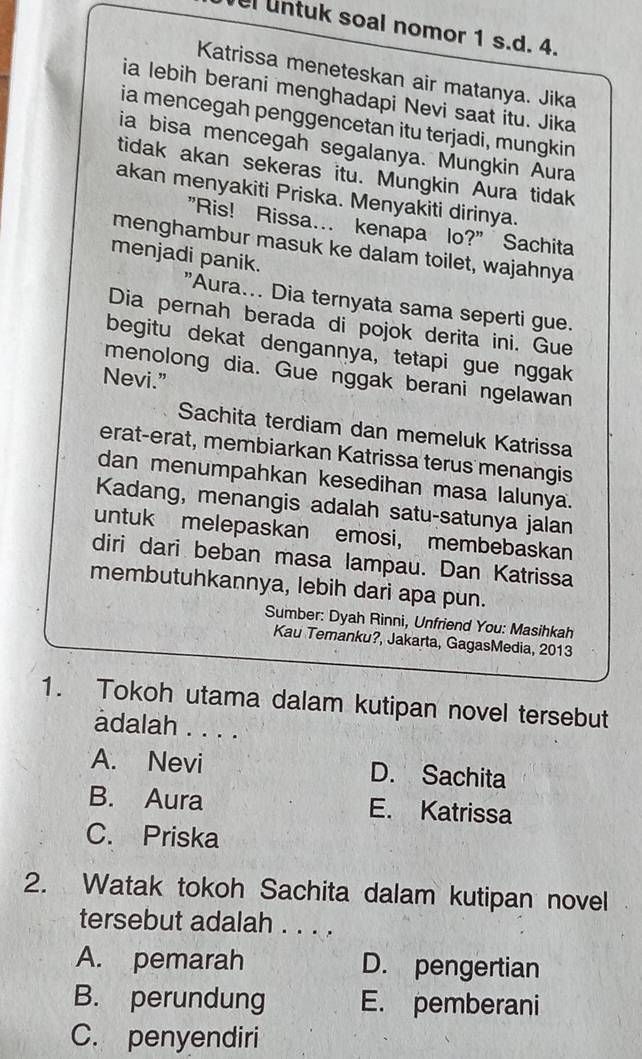 untuk soal nomor 1 s.d. 4.
Katrissa meneteskan air matanya. Jika
ia lebih berani menghadapi Nevi saat itu. Jika
ia mencegah penggencetan itu terjadi, mungkin
ia bisa mencegah segalanya. Mungkin Aura
tidak akan sekeras itu. Mungkin Aura tidak
akan menyakiti Priska. Menyakiti dirinya.
"Ris! Rissa... kenapa lo?" Sachita
menghambur masuk ke dalam toilet, wajahnya
menjadi panik.
"Aura... Dia ternyata sama seperti gue.
Dia pernah berada di pojok derita ini. Gue
begitu dekat dengannya, tetapi gue nggak
menolong dia. Gue nggak berani ngelawan
Nevi.”
Sachita terdiam dan memeluk Katrissa
erat-erat, membiarkan Katrissa terus menangis
dan menumpahkan kesedihan masa lalunya.
Kadang, menangis adalah satu-satunya jalan
untuk melepaskan emosi, membebaskan
diri dari beban masa lampau. Dan Katrissa
membutuhkannya, lebih dari apa pun.
Sumber: Dyah Rinni, Unfriend You: Masihkah
Kau Temanku?, Jakarta, GagasMedia, 2013
1. Tokoh utama dalam kutipan novel tersebut
adalah . . . .
A. Nevi D. Sachita
B. Aura E. Katrissa
C. Priska
2. Watak tokoh Sachita dalam kutipan novel
tersebut adalah . . . .
A. pemarah D. pengertian
B. perundung E. pemberani
C. penyendiri