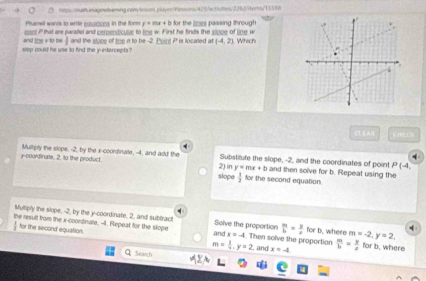 hs y=mx+b for the lines passing through
soint P that are parallel and perpendicular to line w. First he finds the slone of line w
and line v to be  1/2  and the slone of ling n to be -2. Point P is located at (-4,2) Which
step could he use to find the y-intercepts?
CL EAR CHEUK
Multiply the slope, -2, by the x-coordinate, -4, and add the Substitute the slope, -2, and the coordinates of point P(-4, 
y-coordinate. 2, to the product. 2) in y=mx+b and then solve for b. Repeat using the
slope  1/2  for the second equation.
Multiply the slope, -2, by the y-coordinate, 2, and subtract Solve the proportion  m/b = y/x  for b, where m=-2, y=2, 
the result from the x-coordinate, -4. Repeat for the slope x=-4. Then solve the proportion  m/b = y/x  for b, where
 1/2  for the second equation. m= 1/7 , y=2
and
, and x=-4. 
Search