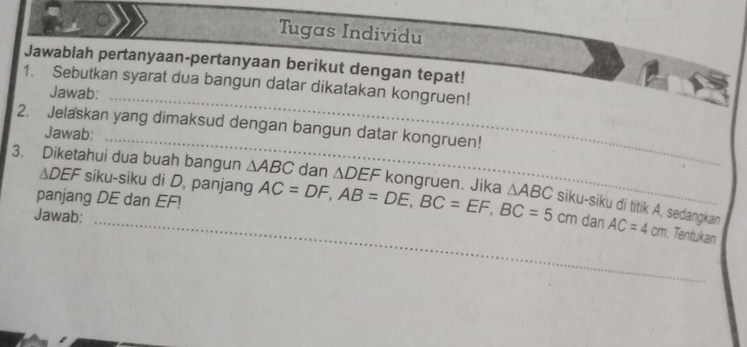 Tugas Individu 
Jawablah pertanyaan-pertanyaan berikut dengan tepat! 
1. Sebutkan syarat dua bangun datar dikatakan kongruen! 
Jawab:_ 
2. Jelaskan yang dimaksud dengan bangun datar kongruen! 
Jawab:_ 
3. Diketahui dua buah bangun △ ABC dan △ DEF kongruen. Jika △ ABC siku-siku di titik A, sedangkan
△ DEF siku-siku di D, panjang AC=DF, AB=DE, BC=EF, BC=5cm AC=4cm
panjang DE dan EF! 
Jawab: 
_dan Tentukan