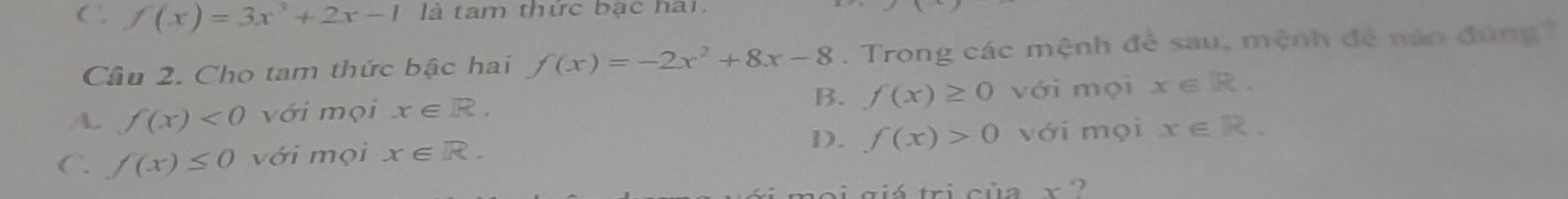 C , f(x)=3x^3+2x-1 là tam thức bạc hai
Câu 2. Cho tam thức bậc hai f(x)=-2x^2+8x-8. Trong các mệnh đề sau, mệnh để nào đùng
B. f(x)≥ 0 với mọi
A. f(x)<0</tex> với mọi x∈ R. x∈ R.
D. f(x)>0
C. f(x)≤ 0 với mọi x∈ R. với mọi x∈ R. 
noi giá tri của x ?