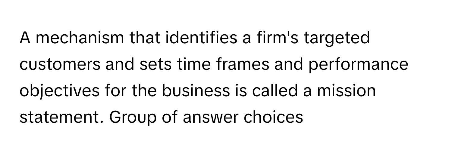 A mechanism that identifies a firm's targeted customers and sets time frames and performance objectives for the business is called a mission statement.  Group of answer choices