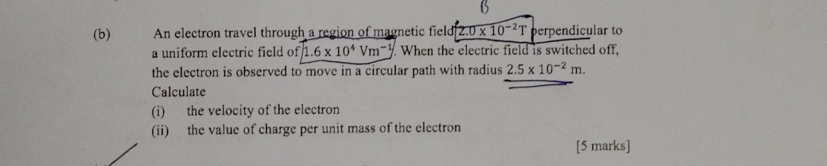 An electron travel through a region of magnetic field 2.0* 10^(-2)T perpendicular to 
a uniform electric field of 1.6* 10^4Vm^(-1) When the electric field is switched off, 
the electron is observed to move in a circular path with radius 2.5* 10^(-2)m. 
Calculate 
(i) the velocity of the electron 
(ii) the value of charge per unit mass of the electron 
[5 marks]