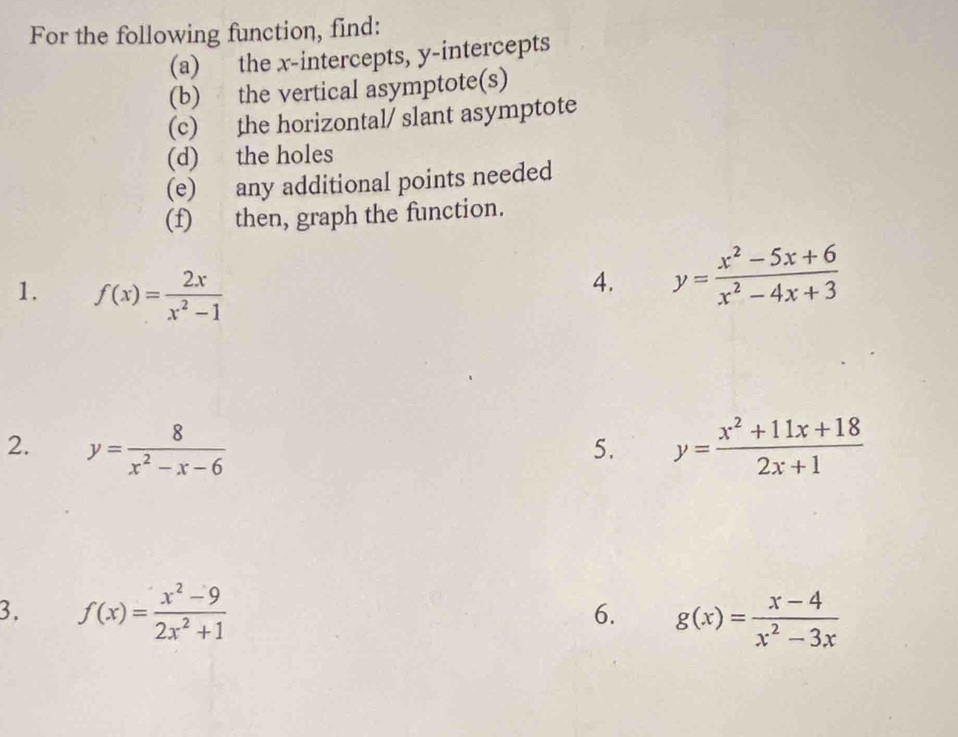 For the following function, find: 
(a) the x-intercepts, y-intercepts 
(b) the vertical asymptote(s) 
(c) the horizontal/ slant asymptote 
(d) the holes 
(e) any additional points needed 
(f) then, graph the function. 
1. f(x)= 2x/x^2-1 
4. y= (x^2-5x+6)/x^2-4x+3 
2. y= 8/x^2-x-6  y= (x^2+11x+18)/2x+1 
5. 
3. f(x)= (x^2-9)/2x^2+1  g(x)= (x-4)/x^2-3x 
6.