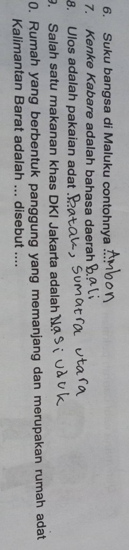 Suku bangsa di Maluku contohnya 
7. Kenke Kabare adalah bahasa daerah 
8. Ulos adalah pakaian adat 
9. Salah satu makanan khas DKI Jakarta adalah N 
0. Rumah yang berbentuk panggung yang memanjang dan merupakan rumah adat 
Kalimantan Barat adalah ... disebut ....