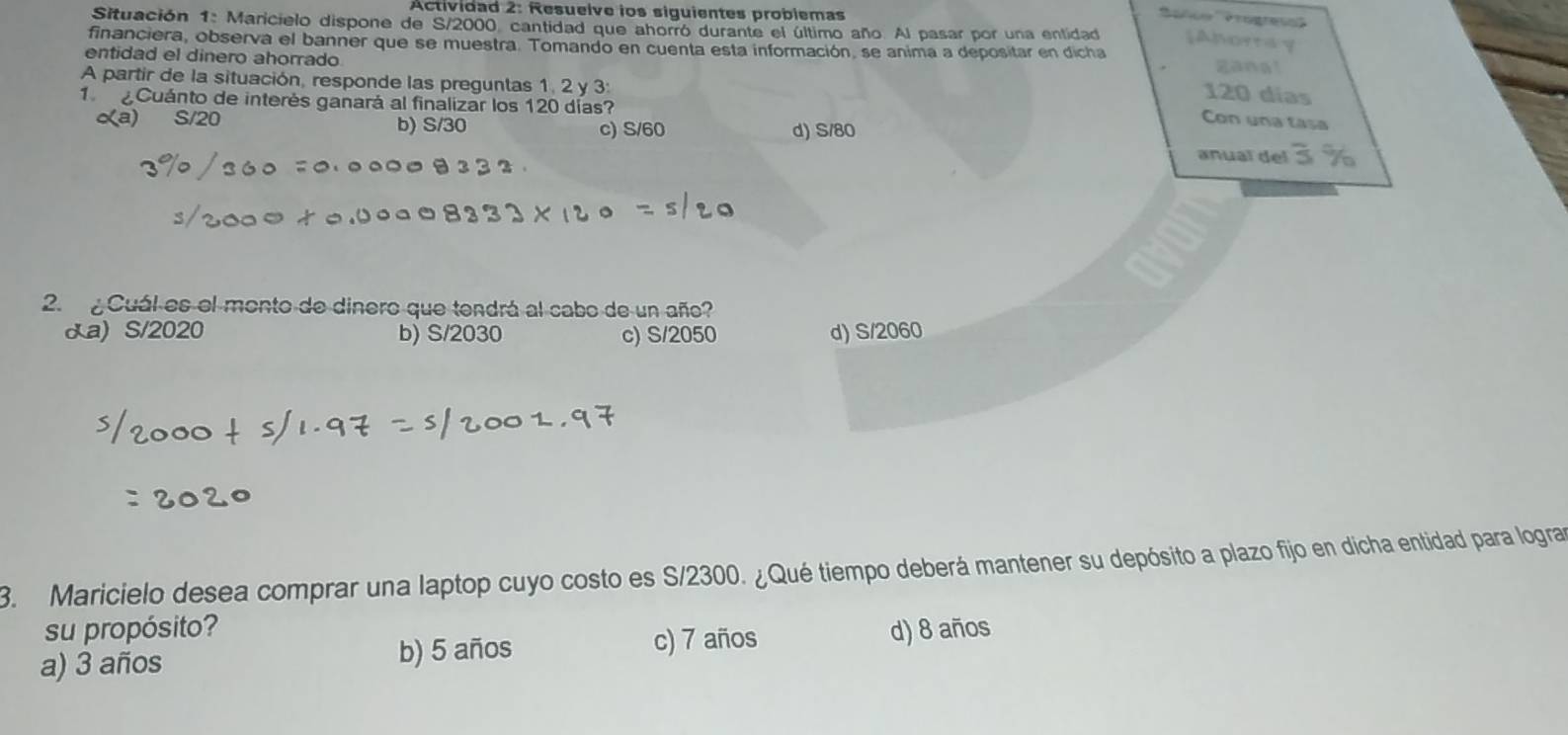 Actividad 2: Resuelve ios siguientes probiemas
Situación 1: Maricielo dispone de S/2000 cantidad que ahorró durante el último año. Al pasar por una entidad [Amortay
financiera, observa el banner que se muestra. Tomando en cuenta esta información, se anima a depositar en dicha
entidad el dinero ahorrado gang!
A partir de la situación, responde las preguntas 1, 2 y 3 :
120 días
1 Cuánto de interés ganará al finalizar los 120 días?
d) S/80
Con una tasa
a) S/20 b) S/30 c) S/60 anual del
2. ¿Cuál es el monto de dinero que tendrá al cabo de un año?
&a) S/2020 b) S/2030 c) S/2050 d) S/2060
3. Maricielo desea comprar una laptop cuyo costo es S/2300. ¿Qué tiempo deberá mantener su depósito a plazo fijo en dicha entidad para logra
su propósito?
c) 7 años
a) 3 años b) 5 años d) 8 años