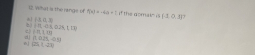 What is the range of f(x)=-4a+1 , if the domain is  -3,0,3 ?
a.) (-3,0,3)
b,)  -11,-0.5,0.25,1,13
c (-11,1,13)
d,) [1,0.25,-0.5]
e,| (25,1,-23)