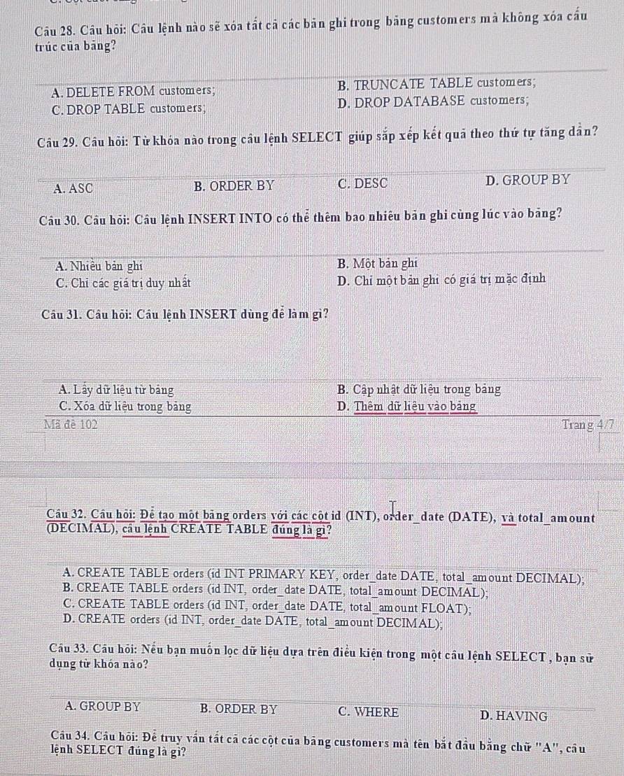 Câu hỏi: Câu lệnh nào sẽ xóa tất cả các bản ghi trong bảng customers mà không xóa cấu
trúc của bāng?
A. DELETE FROM customers; B. TRUNCATE TABLE customers;
C. DROP TABLE customers; D. DROP DATABASE customers;
Câu 29. Câu hỏi: Từ khóa nào trong câu lệnh SELECT giúp sắp xếp kết quả theo thứ tự tăng dần?
A. ASC B. ORDER BY C. DESC D. GROUP BY
Câu 30. Câu hỏi: Câu lệnh INSERT INTO có thể thêm bao nhiêu bản ghi cùng lúc vào bãng?
A. Nhiều bản ghi B. Một bản ghi
C. Chỉ các giá trị duy nhất D. Chỉ một bản ghi có giá trị mặc định
Câu 31. Câu hỏi: Cầu lệnh INSERT dùng để làm gì?
A. Lây dữ liệu từ bảng B. Cập nhật dữ liệu trong bảng
C. Xóa dữ liệu trong bảng D. Thêm dữ liệu vào bảng
Mã đè 102 Trang 4/7
Câu 32. Cầu hội: Để tạo một bảng orders với các cột id (INT), order_date (DATE), và total_amount
(DECIMAL), cầu lệnh CREATE TABLE đúng là gì?
A. CREATE TABLE orders (id INT PRIMARY KEY, order_date DATE, total_amount DECIMAL);
B. CREATE TABLE orders (id INT, order_date DATE, total_amount DECIMAL);
C. CREATE TABLE orders (id INT, order_date DATE, total_amount FLOAT);
D. CREATE orders (id INT, order_date DATE, total_amount DECIMAL);
Cầu 33. Cầu hỏi: Nếu bạn muốn lọc dữ liệu dựa trên điều kiện trong một câu lệnh SELECT, bạn sử
dụng từ khóa nào?
A. GROUP BY B. ORDER BY C. WHERE D. HAVING
Câu 34. Câu hội: Để truy vấn tất cã các cột của bảng customers mà tên bắt đầu bằng chữ "A", câu
lệnh SELECT đúng là gì?